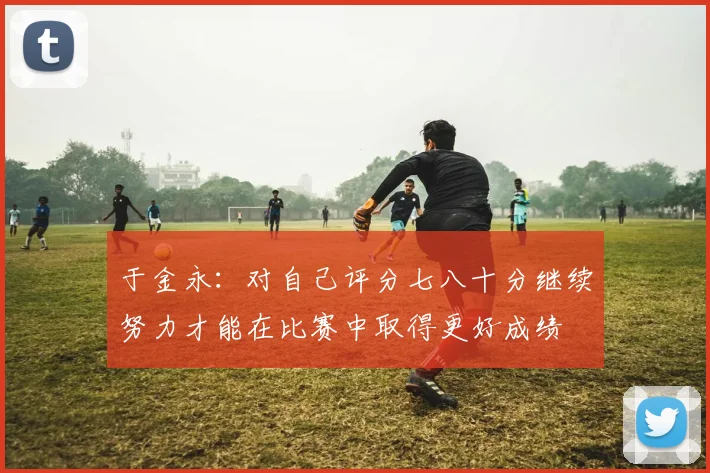 于金永：对自己评分七八十分继续努力才能在比赛中取得更好成绩