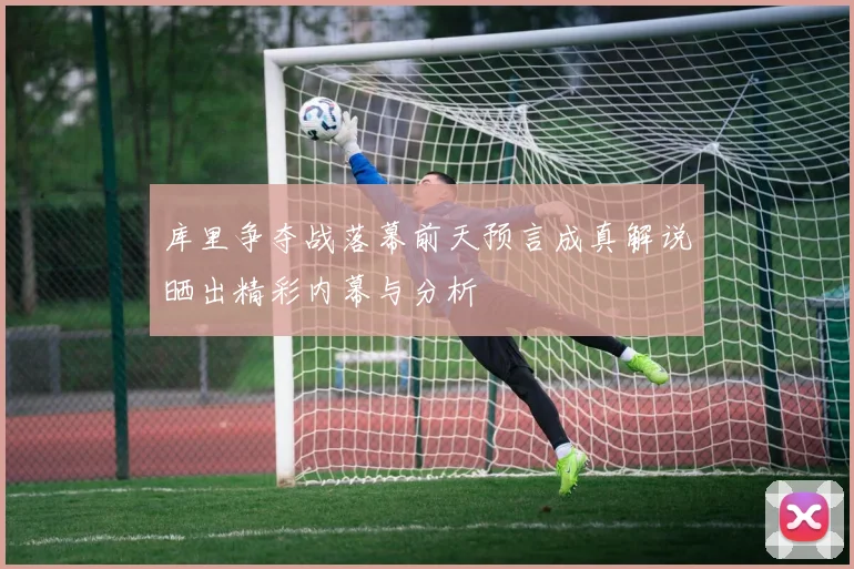 库里争夺战落幕前天预言成真解说晒出精彩内幕与分析