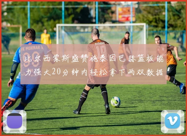 比尔西蒙斯盛赞施泰因巴赫篮板能力强大20分钟内轻松拿下两双数据