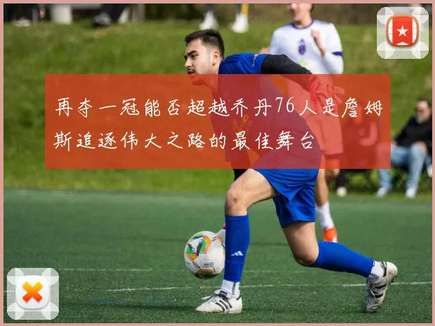 再夺一冠能否超越乔丹76人是詹姆斯追逐伟大之路的最佳舞台