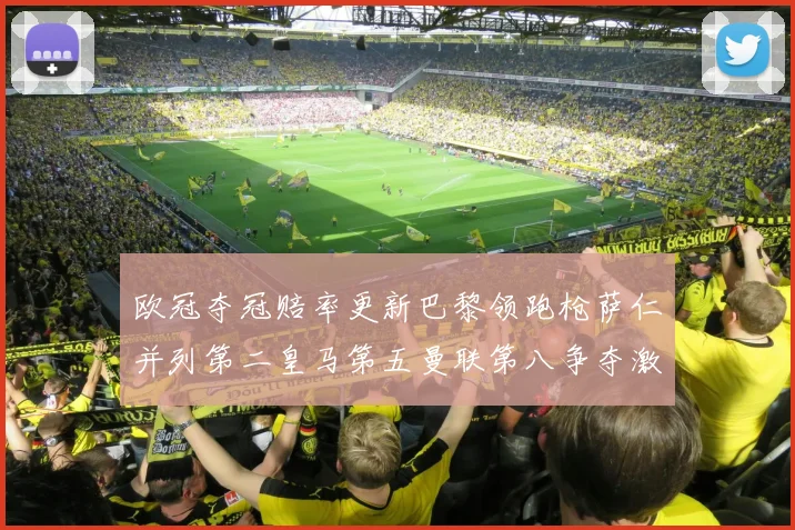 欧冠夺冠赔率更新巴黎领跑枪萨仁并列第二皇马第五曼联第八争夺激烈
