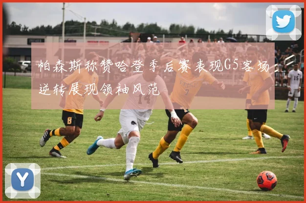帕森斯称赞哈登季后赛表现G5客场逆转展现领袖风范