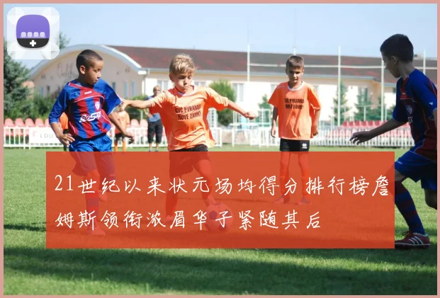 21世纪以来状元场均得分排行榜詹姆斯领衔浓眉华子紧随其后
