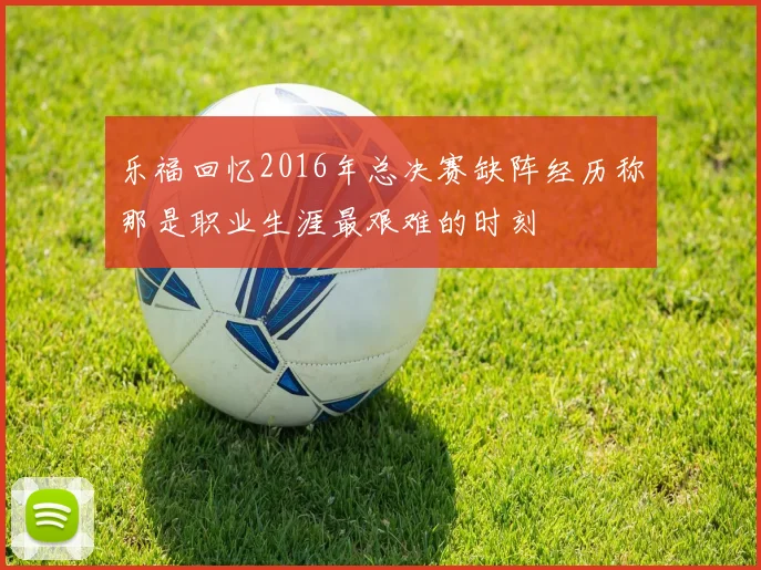 乐福回忆2016年总决赛缺阵经历称那是职业生涯最艰难的时刻