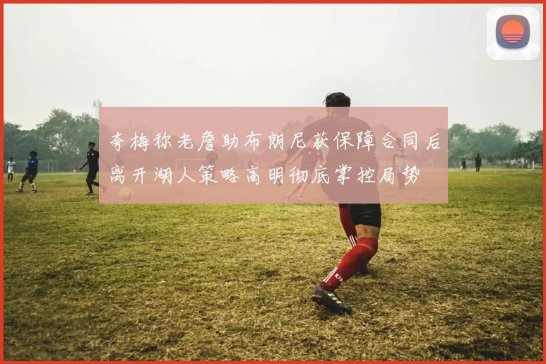夸梅称老詹助布朗尼获保障合同后离开湖人策略高明彻底掌控局势
