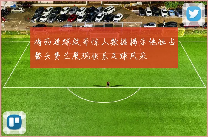 梅西进球效率惊人数据揭示他独占鳌头费兰展现快乐足球风采
