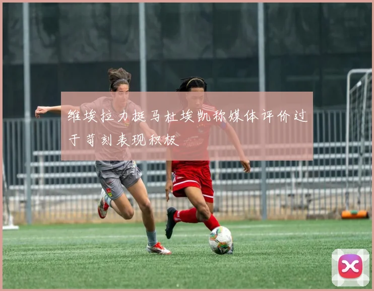 维埃拉力挺马杜埃凯称媒体评价过于苛刻表现积极