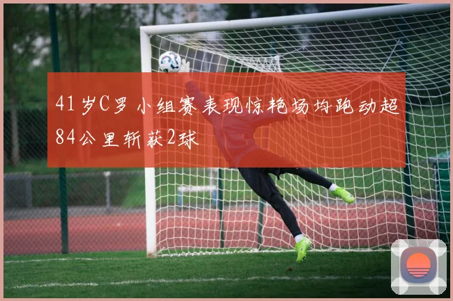 41岁C罗小组赛表现惊艳场均跑动超84公里斩获2球