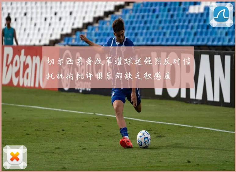 切尔西票务改革遭球迷强烈反对信托机构批评俱乐部缺乏敏感度