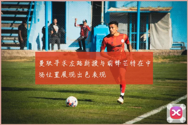 曼联寻求左路新援与前锋芒特在中场位置展现出色表现
