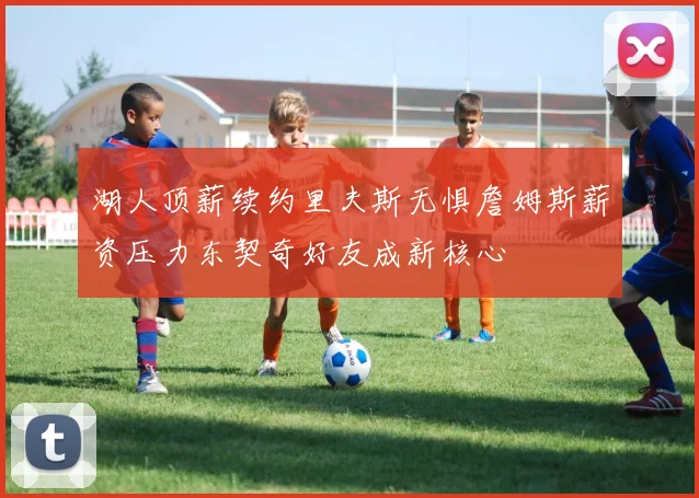 湖人顶薪续约里夫斯无惧詹姆斯薪资压力东契奇好友成新核心