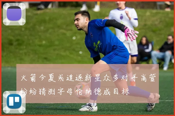 火箭今夏或追逐新星众多对手高管纷纷猜测字母伦纳德成目标