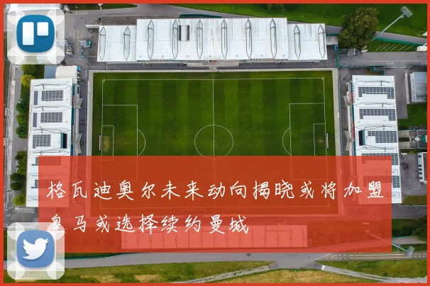 格瓦迪奥尔未来动向揭晓或将加盟皇马或选择续约曼城