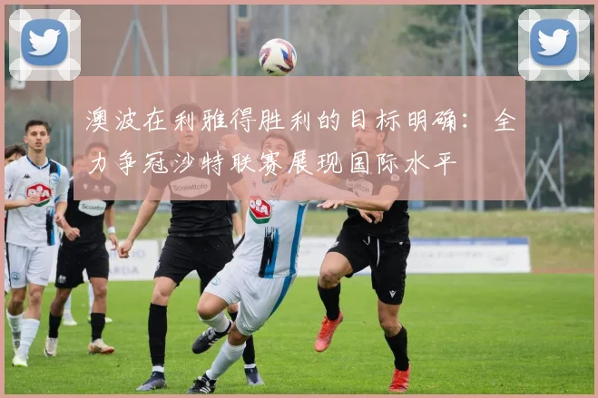 澳波在利雅得胜利的目标明确：全力争冠沙特联赛展现国际水平