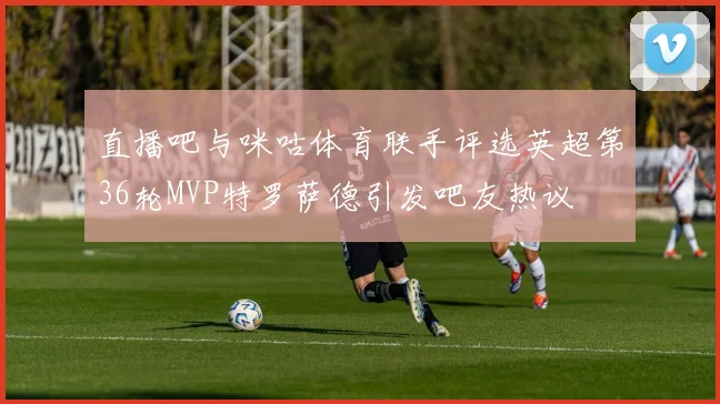直播吧与咪咕体育联手评选英超第36轮MVP特罗萨德引发吧友热议
