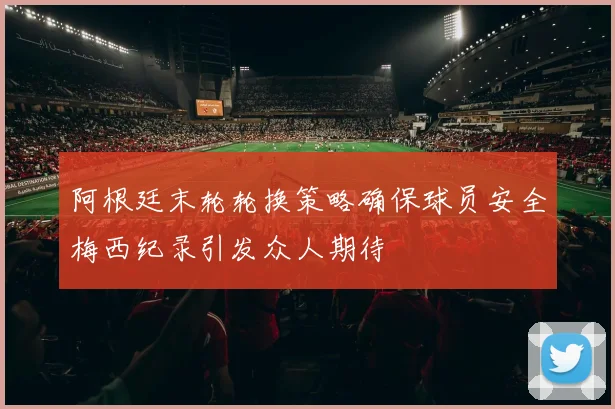 阿根廷末轮轮换策略确保球员安全梅西纪录引发众人期待