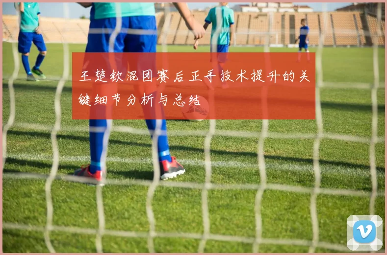 王楚钦混团赛后正手技术提升的关键细节分析与总结