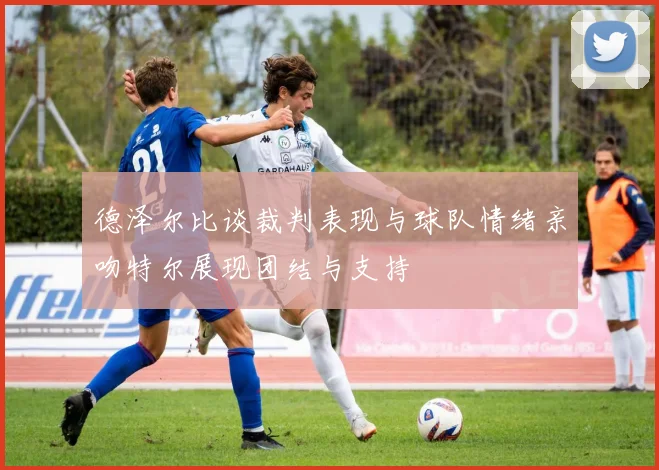 德泽尔比谈裁判表现与球队情绪亲吻特尔展现团结与支持