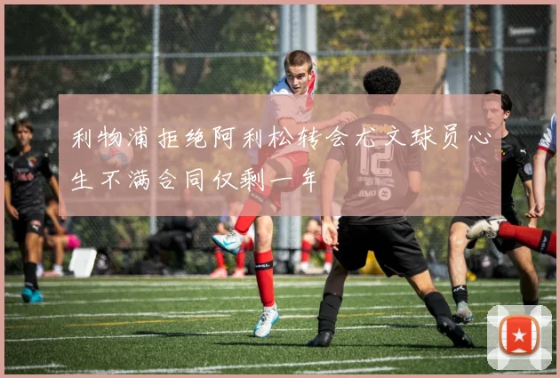 利物浦拒绝阿利松转会尤文球员心生不满合同仅剩一年