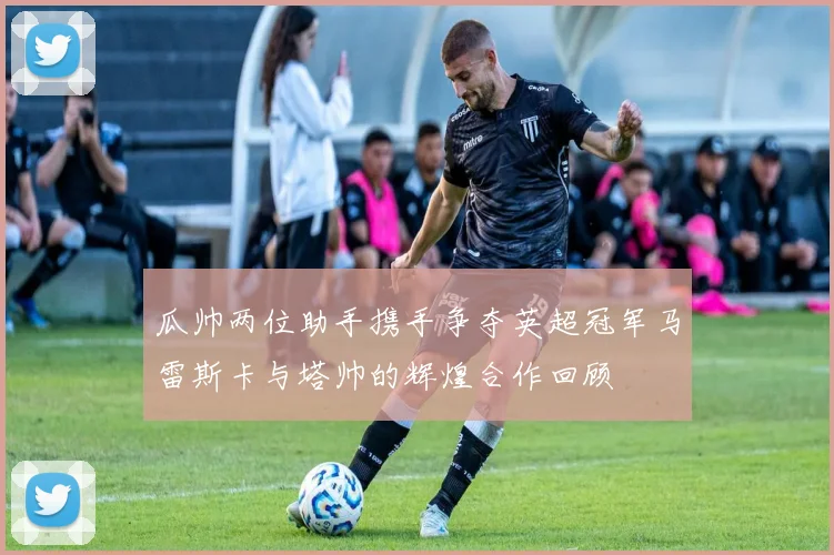 瓜帅两位助手携手争夺英超冠军马雷斯卡与塔帅的辉煌合作回顾