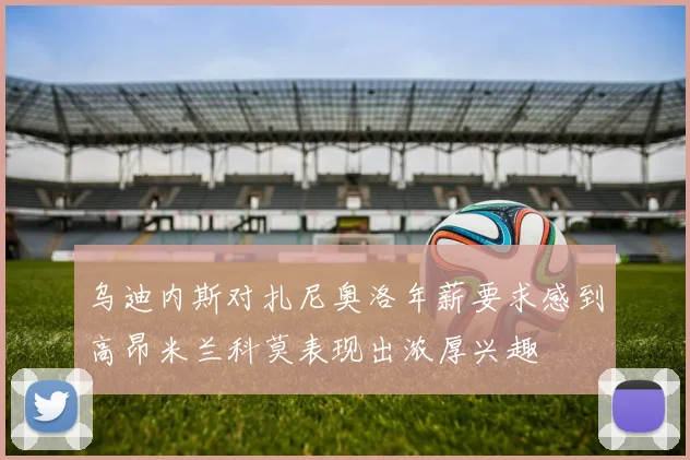 乌迪内斯对扎尼奥洛年薪要求感到高昂米兰科莫表现出浓厚兴趣
