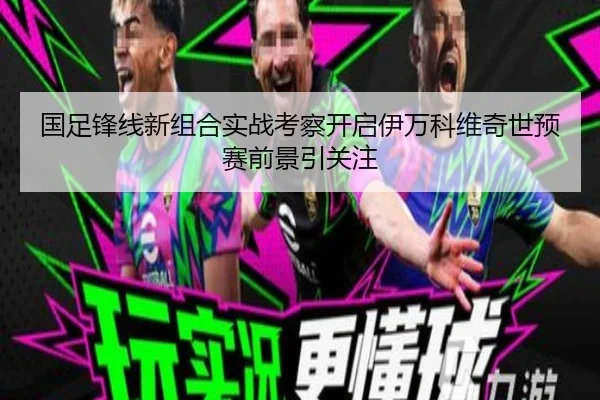 国足锋线新组合实战考察开启伊万科维奇世预赛前景引关注